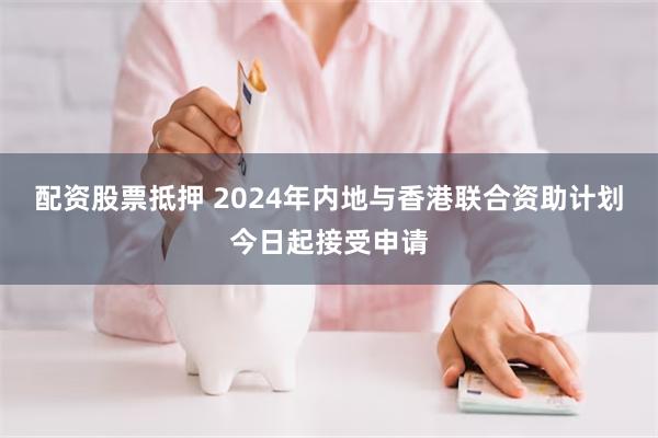 配资股票抵押 2024年内地与香港联合资助计划今日起接受申请