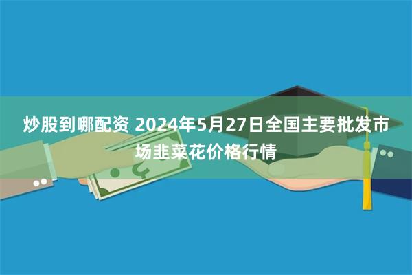 炒股到哪配资 2024年5月27日全国主要批发市场韭菜花价格行情