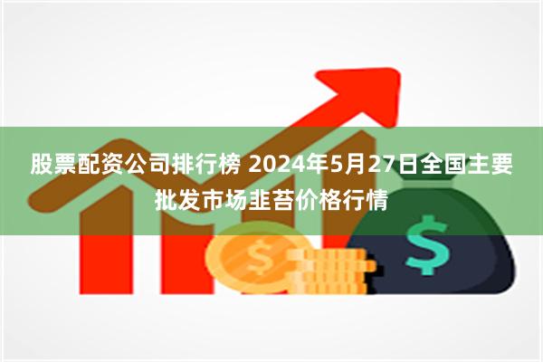 股票配资公司排行榜 2024年5月27日全国主要批发市场韭苔价格行情