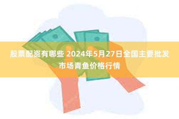 股票配资有哪些 2024年5月27日全国主要批发市场青鱼价格行情