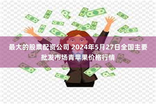 最大的股票配资公司 2024年5月27日全国主要批发市场青苹果价格行情