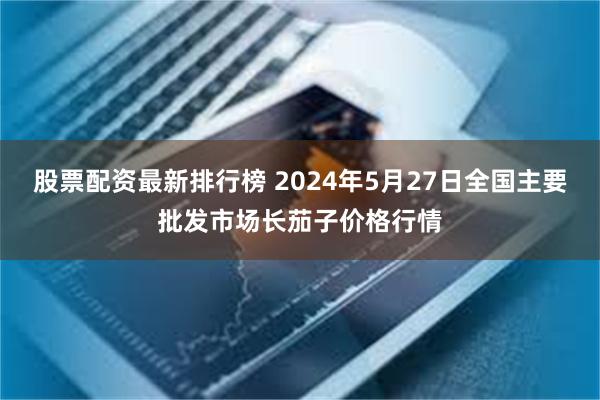 股票配资最新排行榜 2024年5月27日全国主要批发市场长茄子价格行情