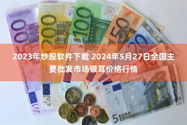 2023年炒股软件下载 2024年5月27日全国主要批发市场银耳价格行情