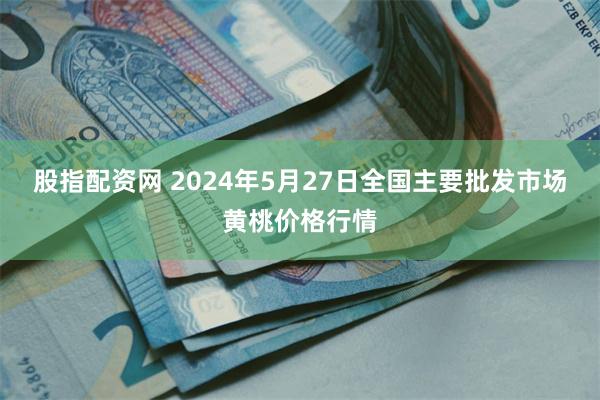 股指配资网 2024年5月27日全国主要批发市场黄桃价格行情