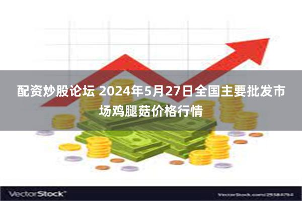 配资炒股论坛 2024年5月27日全国主要批发市场鸡腿菇价格行情