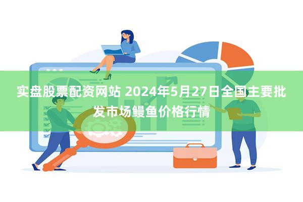 实盘股票配资网站 2024年5月27日全国主要批发市场鳗鱼价格行情