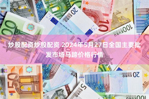 炒股配资炒股配资 2024年5月27日全国主要批发市场马蹄价格行情