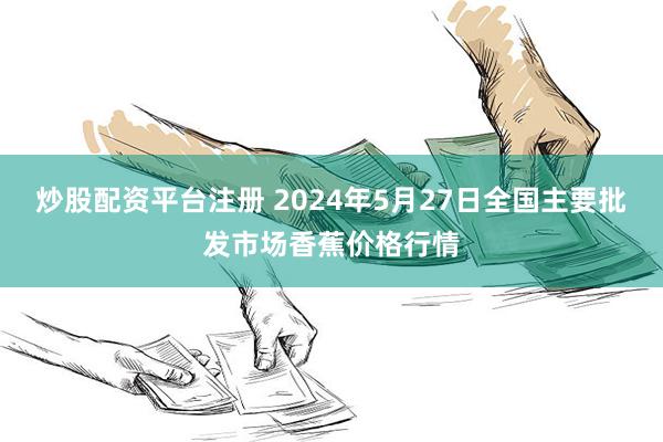 炒股配资平台注册 2024年5月27日全国主要批发市场香蕉价格行情