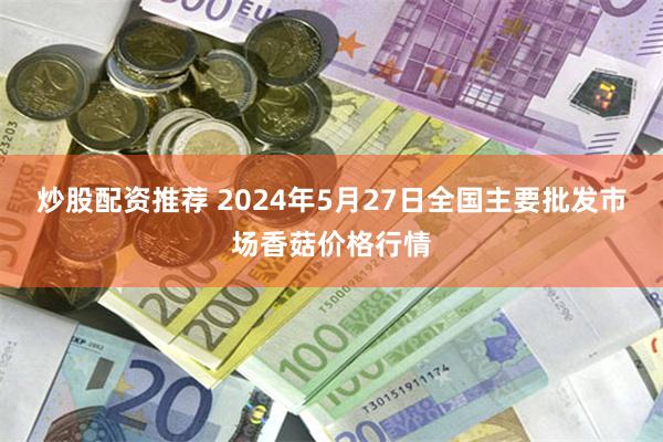 炒股配资推荐 2024年5月27日全国主要批发市场香菇价格行情