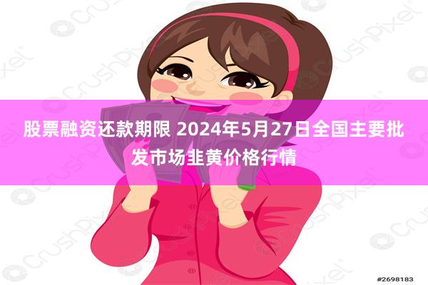 股票融资还款期限 2024年5月27日全国主要批发市场韭黄价格行情