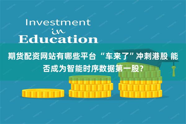 期货配资网站有哪些平台 “车来了”冲刺港股 能否成为智能时序数据第一股？