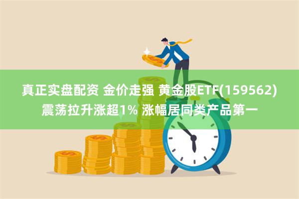 真正实盘配资 金价走强 黄金股ETF(159562)震荡拉升涨超1% 涨幅居同类产品第一