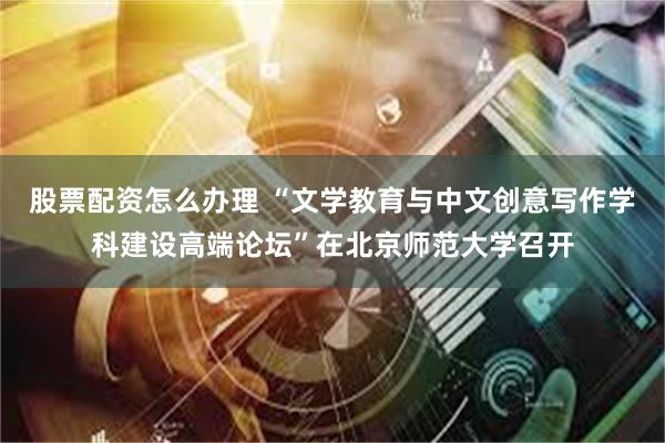 股票配资怎么办理 “文学教育与中文创意写作学科建设高端论坛”在北京师范大学召开