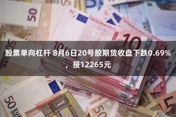 股票单向杠杆 8月6日20号胶期货收盘下跌0.69%，报12265元