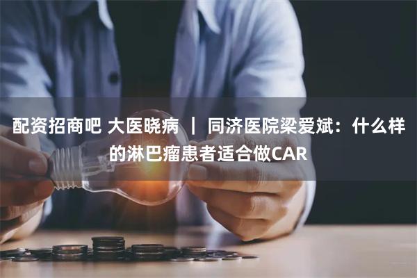 配资招商吧 大医晓病 ｜ 同济医院梁爱斌：什么样的淋巴瘤患者适合做CAR