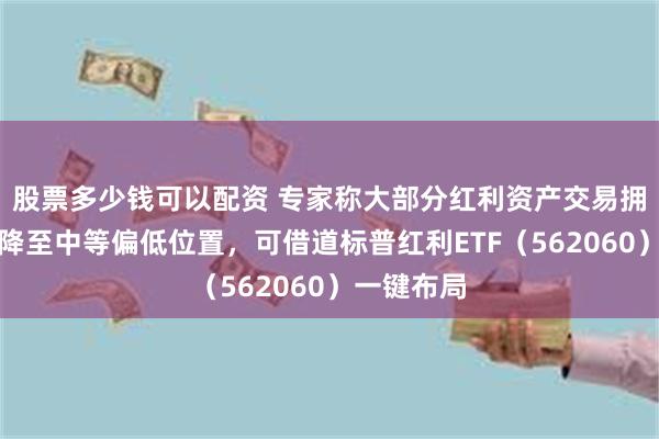 股票多少钱可以配资 专家称大部分红利资产交易拥挤度已下降至中等偏低位置，可借道标普红利ETF（562060）一键布局