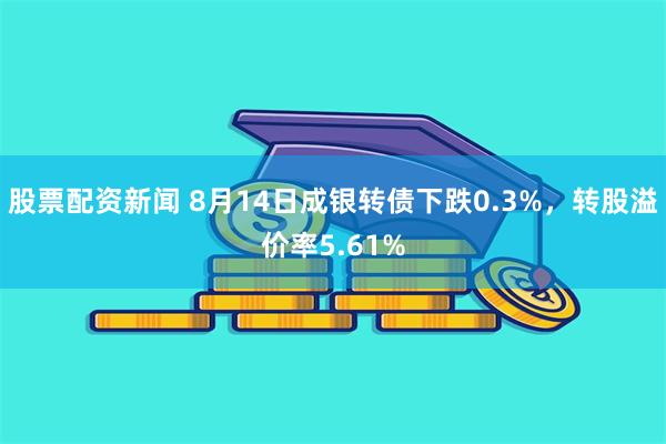 股票配资新闻 8月14日成银转债下跌0.3%，转股溢价率5.61%