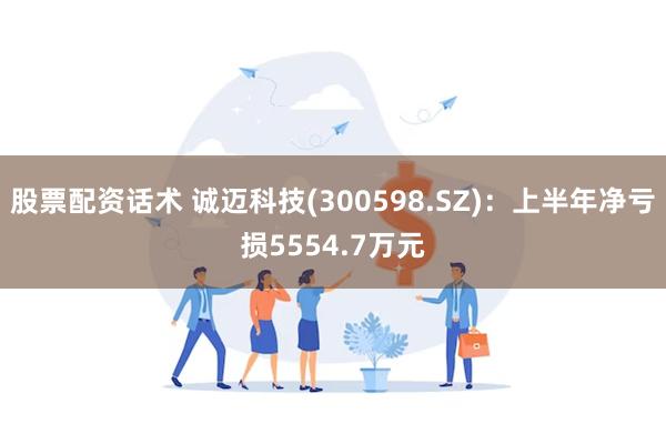 股票配资话术 诚迈科技(300598.SZ)：上半年净亏损5554.7万元