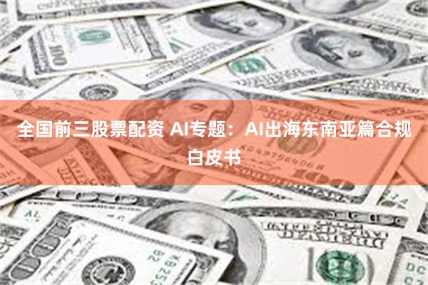 全国前三股票配资 AI专题：AI出海东南亚篇合规白皮书