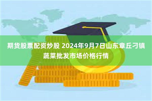 期货股票配资炒股 2024年9月7日山东章丘刁镇蔬菜批发市场价格行情