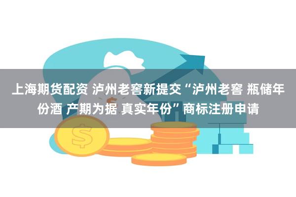 上海期货配资 泸州老窖新提交“泸州老窖 瓶储年份酒 产期为据 真实年份”商标注册申请