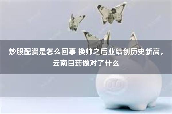 炒股配资是怎么回事 换帅之后业绩创历史新高，云南白药做对了什么