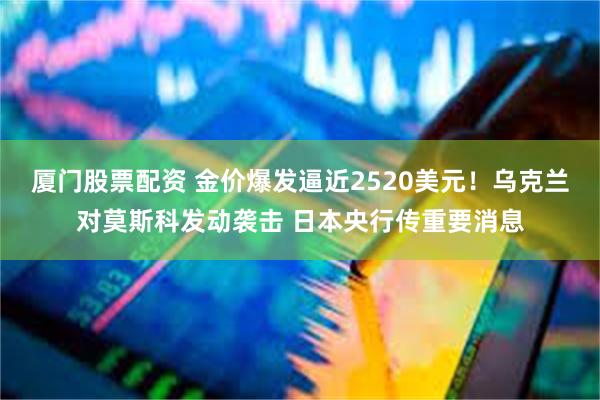 厦门股票配资 金价爆发逼近2520美元！乌克兰对莫斯科发动袭击 日本央行传重要消息