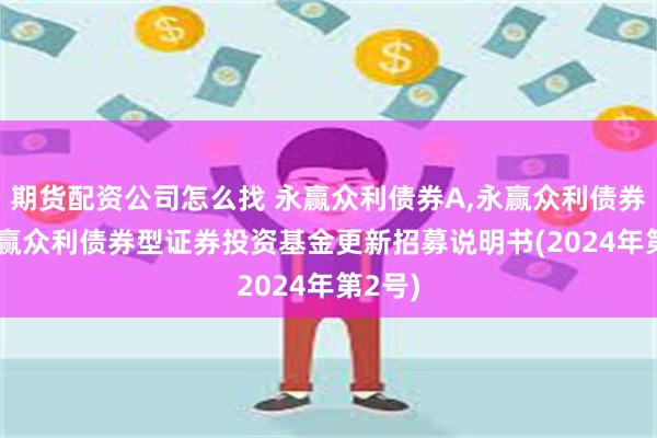 期货配资公司怎么找 永赢众利债券A,永赢众利债券C: 永赢众利债券型证券投资基金更新招募说明书(2024年第2号)