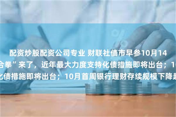 配资炒股配资公司专业 财联社债市早参10月14日|一揽子财政政策“组合拳”来了，近年最大力度支持化债措施即将出台；10月首周银行理财存续规模下降超万亿