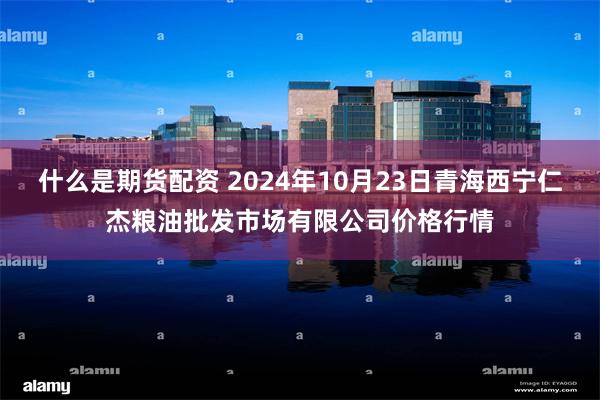 什么是期货配资 2024年10月23日青海西宁仁杰粮油批发市场有限公司价格行情