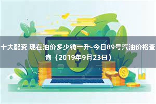 十大配资 现在油价多少钱一升-今日89号汽油价格查询（2019年9月23日）