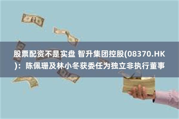 股票配资不是实盘 智升集团控股(08370.HK)：陈佩珊及林小冬获委任为独立非执行董事