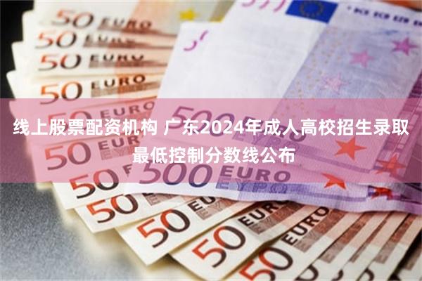 线上股票配资机构 广东2024年成人高校招生录取 最低控制分数线公布