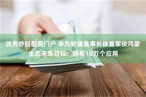 优秀炒股配资门户 华为轮值董事长徐直军谈鸿蒙生态未来目标：拥有10万个应用