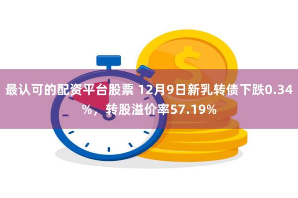 最认可的配资平台股票 12月9日新乳转债下跌0.34%，转股溢价率57.19%