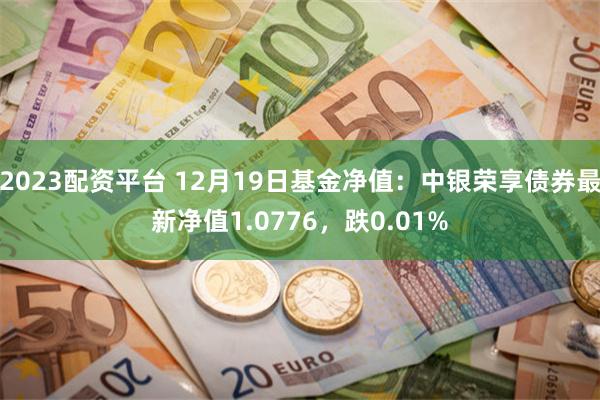 2023配资平台 12月19日基金净值：中银荣享债券最新净值1.0776，跌0.01%