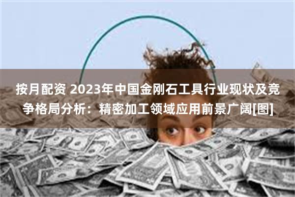 按月配资 2023年中国金刚石工具行业现状及竞争格局分析：精密加工领域应用前景广阔[图]