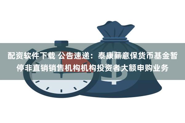 配资软件下载 公告速递：泰康薪意保货币基金暂停非直销销售机构机构投资者大额申购业务