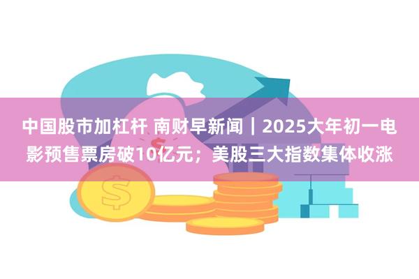 中国股市加杠杆 南财早新闻｜2025大年初一电影预售票房破10亿元；美股三大指数集体收涨