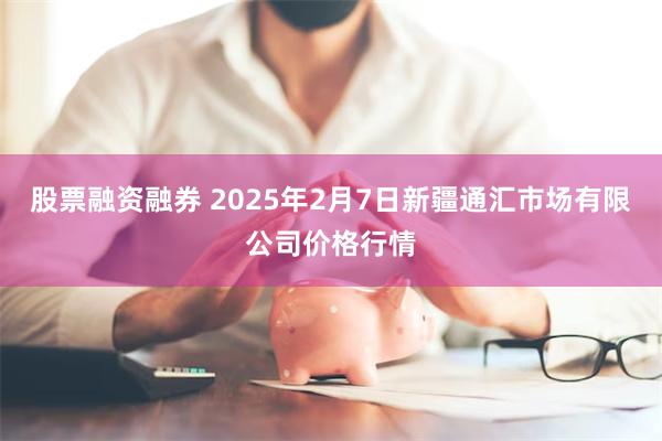 股票融资融券 2025年2月7日新疆通汇市场有限公司价格行情