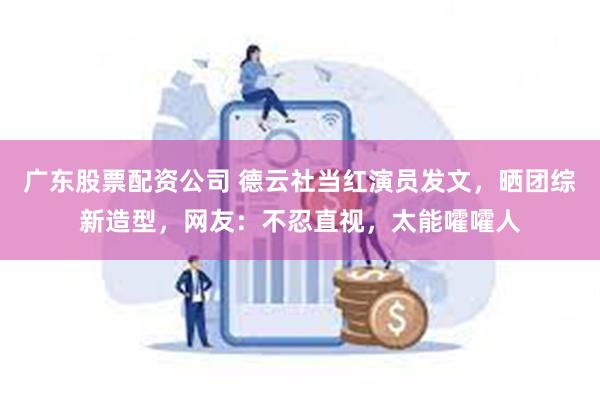 广东股票配资公司 德云社当红演员发文，晒团综新造型，网友：不忍直视，太能嚯嚯人