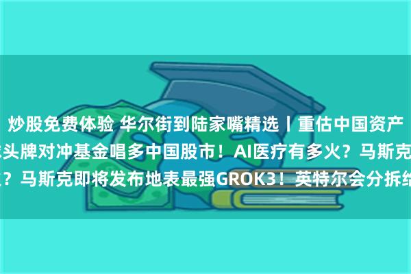 炒股免费体验 华尔街到陆家嘴精选丨重估中国资产价值 华尔街投行和全球头牌对冲基金唱多中国股市！AI医疗有多火？马斯克即将发布地表最强GROK3！英特尔会分拆给台积电和博通？