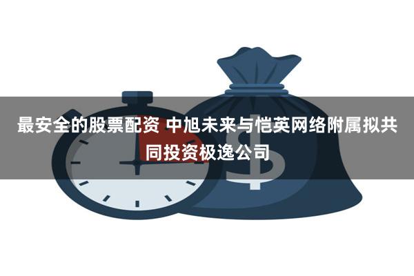 最安全的股票配资 中旭未来与恺英网络附属拟共同投资极逸公司