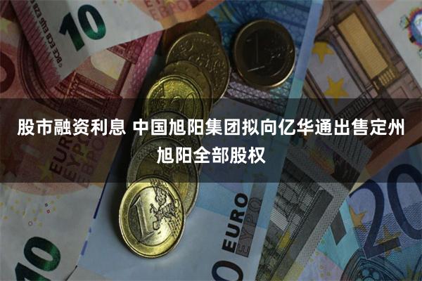 股市融资利息 中国旭阳集团拟向亿华通出售定州旭阳全部股权