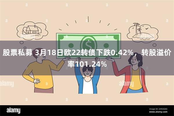 股票私募 3月18日欧22转债下跌0.42%，转股溢价率101.24%