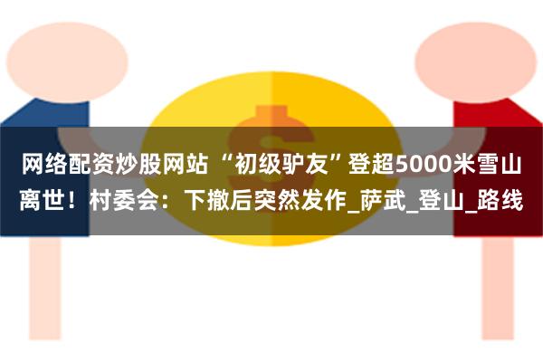 网络配资炒股网站 “初级驴友”登超5000米雪山离世！村委会：下撤后突然发作_萨武_登山_路线