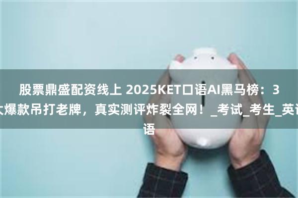 股票鼎盛配资线上 2025KET口语AI黑马榜：3大爆款吊打老牌，真实测评炸裂全网！_考试_考生_英语