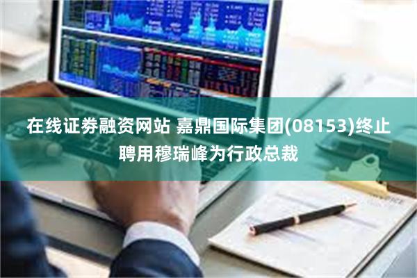 在线证劵融资网站 嘉鼎国际集团(08153)终止聘用穆瑞峰为行政总裁