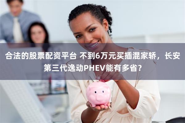 合法的股票配资平台 不到6万元买插混家轿，长安第三代逸动PHEV能有多省？