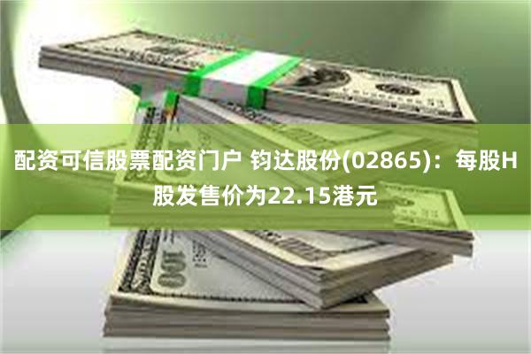 配资可信股票配资门户 钧达股份(02865)：每股H股发售价为22.15港元